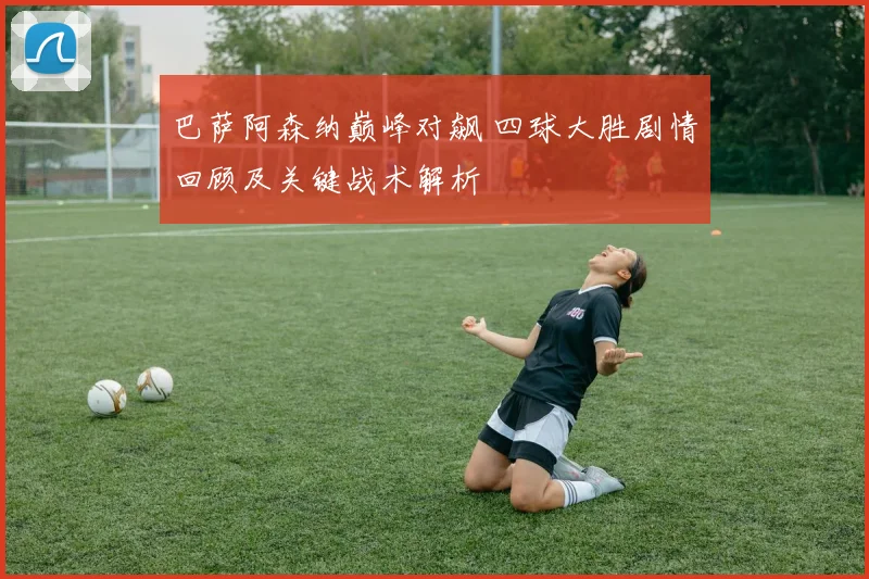 巴萨阿森纳巅峰对飙 四球大胜剧情回顾及关键战术解析