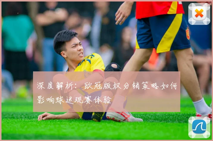 深度解析：欧冠版权分销策略如何影响球迷观赛体验